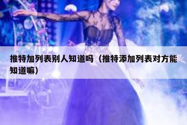 推特加列表别人知道吗（推特添加列表对方能知道嘛） 第1张