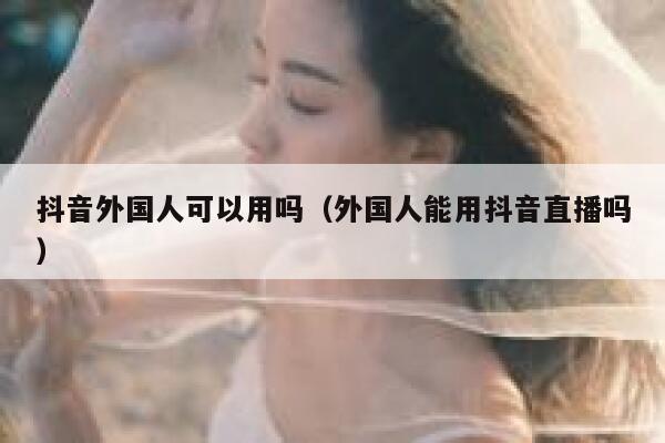 抖音外国人可以用吗（外国人能用抖音直播吗） 第1张