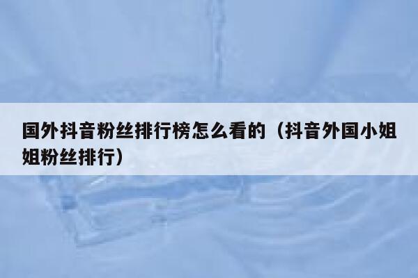国外抖音粉丝排行榜怎么看的（抖音外国小姐姐粉丝排行） 第1张