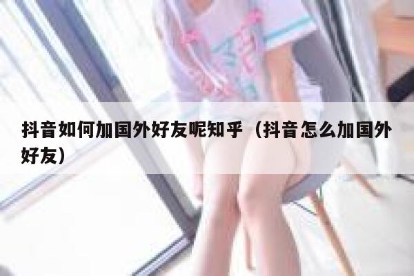 抖音如何加国外好友呢知乎（抖音怎么加国外好友） 第1张