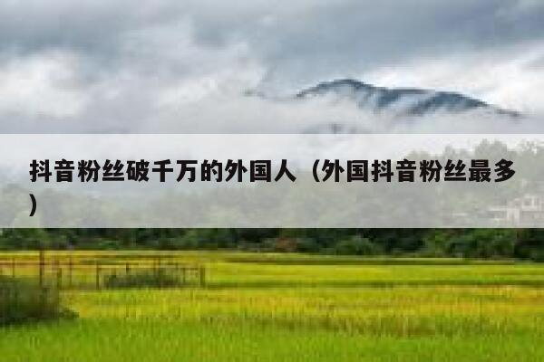 抖音粉丝破千万的外国人（外国抖音粉丝最多） 第1张