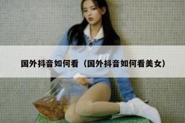 国外抖音如何看(国外抖音如何看美女) 第1张 国外抖音如何看(国外抖音如何看美女) 第1张