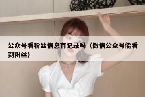公众号看粉丝信息有记录吗（微信公众号能看到粉丝） 第1张