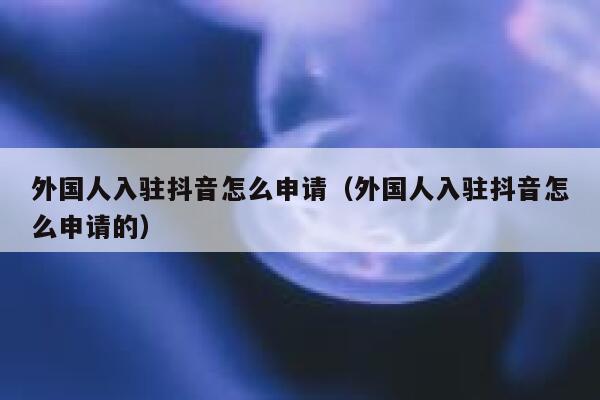 外国人入驻抖音怎么申请（外国人入驻抖音怎么申请的） 第1张