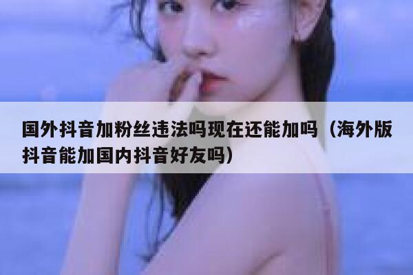 国外抖音加粉丝违法吗现在还能加吗（海外版抖音能加国内抖音好友吗） 第1张