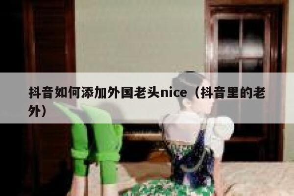 抖音如何添加外国老头nice（抖音里的老外） 第1张