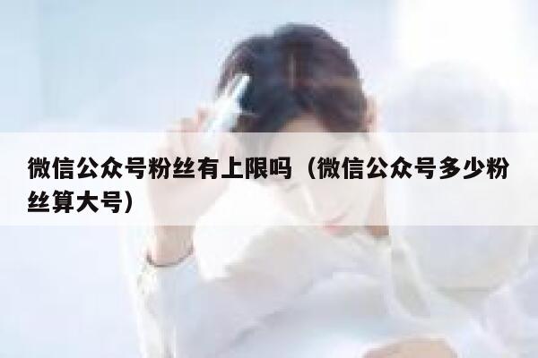 微信公众号粉丝有上限吗（微信公众号多少粉丝算大号） 第1张
