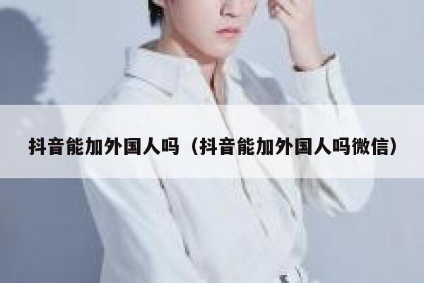 抖音能加外国人吗（抖音能加外国人吗微信） 第1张