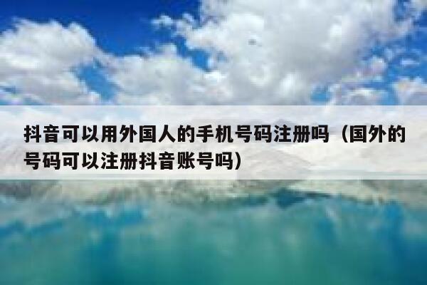 抖音可以用外国人的手机号码注册吗（国外的号码可以注册抖音账号吗） 第1张
