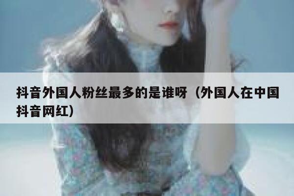 抖音外国人粉丝最多的是谁呀（外国人在中国抖音网红） 第1张