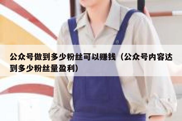 公众号做到多少粉丝可以赚钱（公众号内容达到多少粉丝量盈利） 第1张