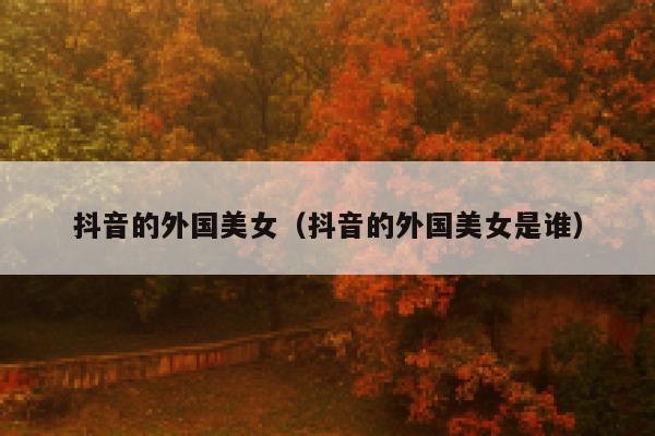 抖音的外国美女（抖音的外国美女是谁） 第1张