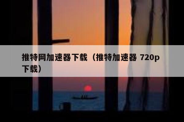 推特网加速器下载（推特加速器 720p 下载） 第1张