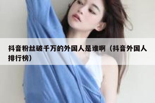抖音粉丝破千万的外国人是谁啊（抖音外国人排行榜） 第1张
