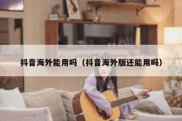 抖音海外能用吗（抖音海外版还能用吗） 第1张