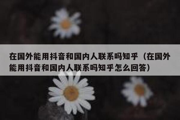 在国外能用抖音和国内人联系吗知乎（在国外能用抖音和国内人联系吗知乎怎么回答） 第1张