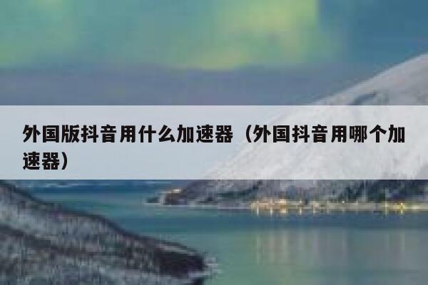 外国版抖音用什么加速器（外国抖音用哪个加速器） 第1张