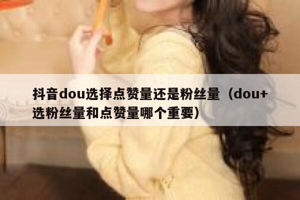 抖音dou选择点赞量还是粉丝量（dou+选粉丝量和点赞量哪个重要） 第1张