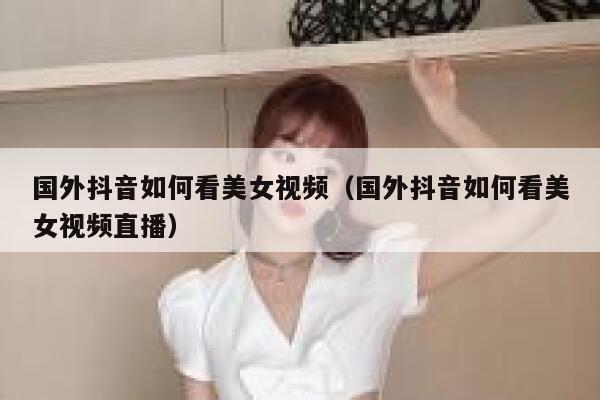 国外抖音如何看美女视频（国外抖音如何看美女视频直播） 第1张