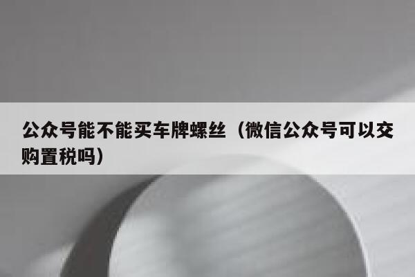 公众号能不能买车牌螺丝（微信公众号可以交购置税吗） 第1张
