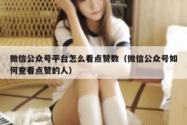 微信公众号平台怎么看点赞数（微信公众号如何查看点赞的人） 第1张