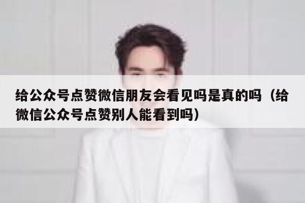 给公众号点赞微信朋友会看见吗是真的吗（给微信公众号点赞别人能看到吗） 第1张