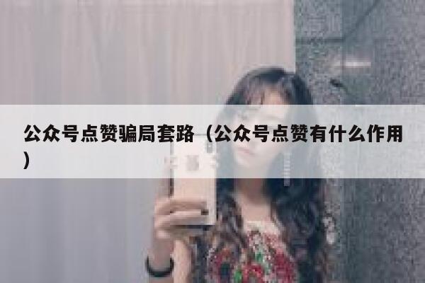公众号点赞骗局套路（公众号点赞有什么作用） 第1张