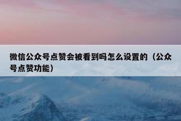 微信公众号点赞会被看到吗怎么设置的（公众号点赞功能） 第1张