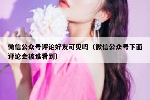 微信公众号评论好友可见吗（微信公众号下面评论会被谁看到） 第1张