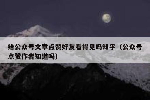 给公众号文章点赞好友看得见吗知乎（公众号点赞作者知道吗） 第1张