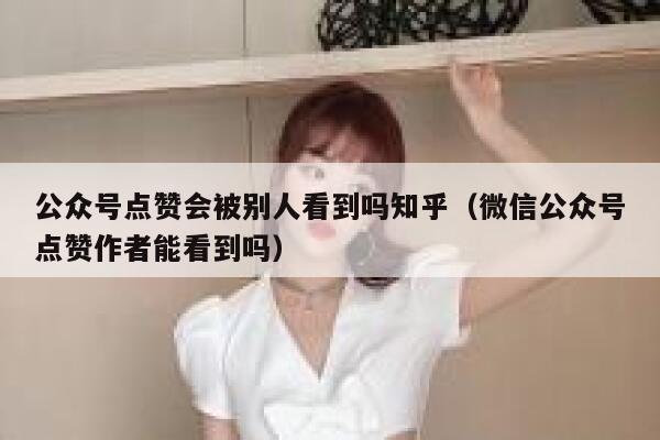 公众号点赞会被别人看到吗知乎（微信公众号点赞作者能看到吗） 第1张