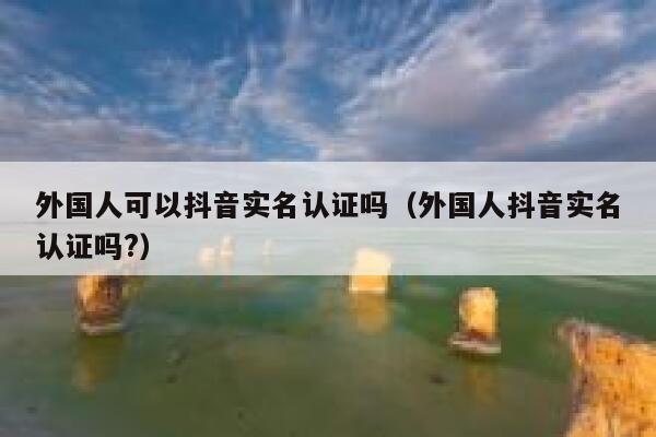 外国人可以抖音实名认证吗(外国人抖音实名认证吗?) 第1张 外国人可以抖音实名认证吗(外国人抖音实名认证吗?) 第1张