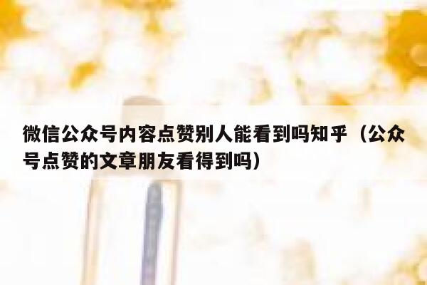 微信公众号内容点赞别人能看到吗知乎（公众号点赞的文章朋友看得到吗） 第1张