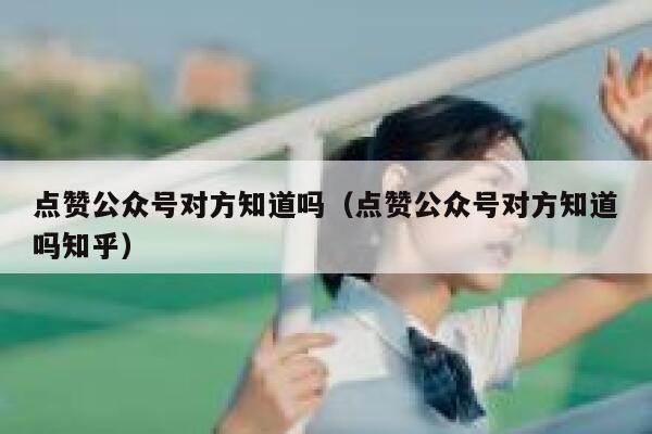 点赞公众号对方知道吗（点赞公众号对方知道吗知乎） 第1张