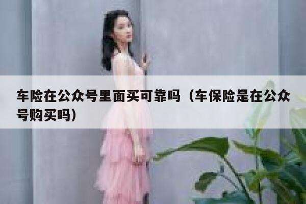 车险在公众号里面买可靠吗（车保险是在公众号购买吗） 第1张