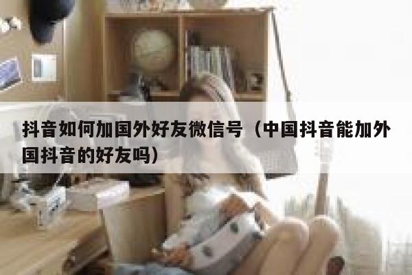 抖音如何加国外好友微信号（中国抖音能加外国抖音的好友吗） 第1张