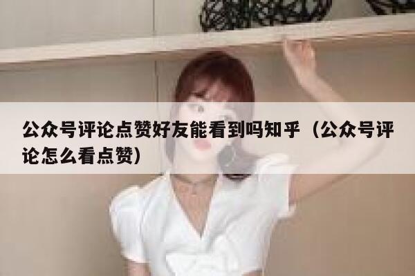 公众号评论点赞好友能看到吗知乎(公众号评论怎么看点赞) 第1张 公众号评论点赞好友能看到吗知乎(公众号评论怎么看点赞) 第1张