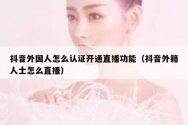 抖音外国人怎么认证开通直播功能（抖音外籍人士怎么直播） 第1张