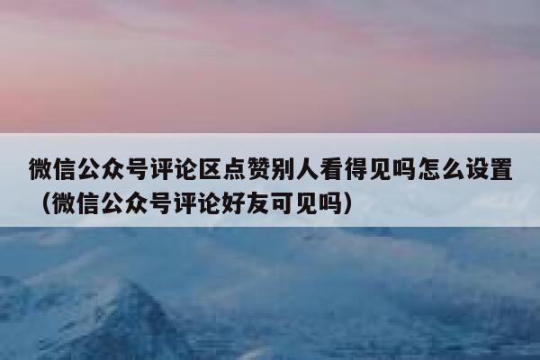 微信公众号评论区点赞别人看得见吗怎么设置（微信公众号评论好友可见吗） 第1张