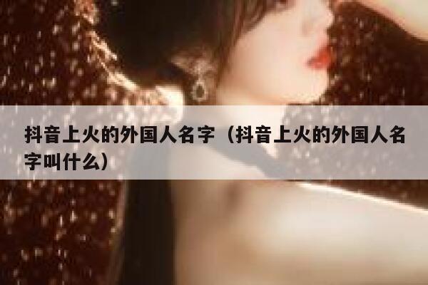 抖音上火的外国人名字（抖音上火的外国人名字叫什么） 第1张