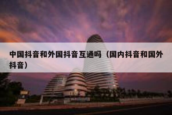 中国抖音和外国抖音互通吗（国内抖音和国外抖音） 第1张