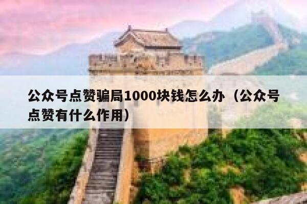 公众号点赞骗局1000块钱怎么办（公众号点赞有什么作用） 第1张