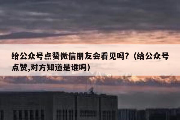 给公众号点赞微信朋友会看见吗?（给公众号点赞,对方知道是谁吗） 第1张