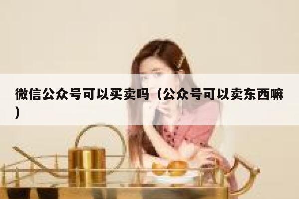 微信公众号可以买卖吗（公众号可以卖东西嘛） 第1张
