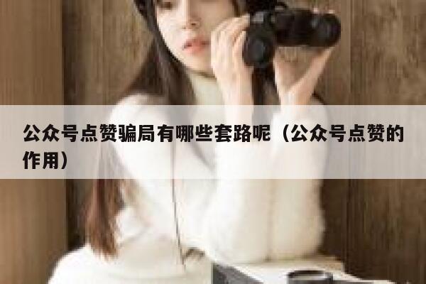 公众号点赞骗局有哪些套路呢（公众号点赞的作用） 第1张