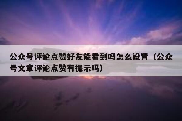 公众号评论点赞好友能看到吗怎么设置（公众号文章评论点赞有提示吗） 第1张