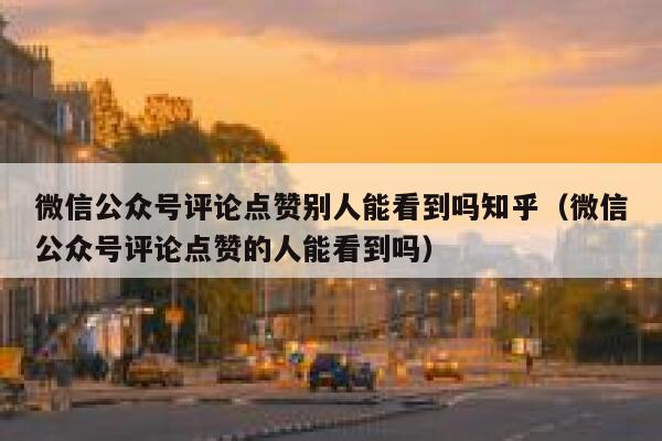 微信公众号评论点赞别人能看到吗知乎（微信公众号评论点赞的人能看到吗） 第1张
