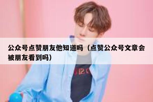 公众号点赞朋友他知道吗（点赞公众号文章会被朋友看到吗） 第1张