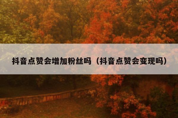 抖音点赞会增加粉丝吗（抖音点赞会变现吗） 第1张