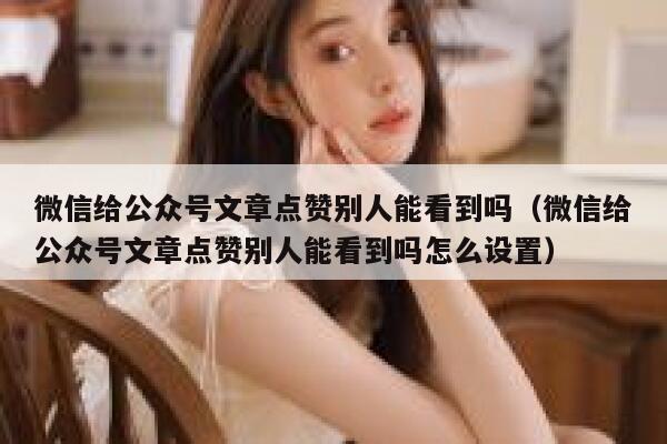 微信给公众号文章点赞别人能看到吗（微信给公众号文章点赞别人能看到吗怎么设置） 第1张